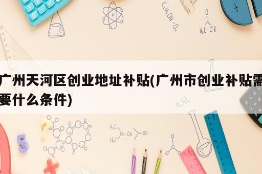 廣州天河區創業地址補貼(廣州市創業補貼需要什么條件)