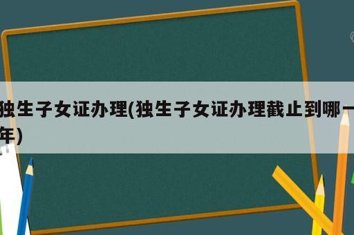 獨生子女證辦理(獨生子女證辦理截止到哪一年)