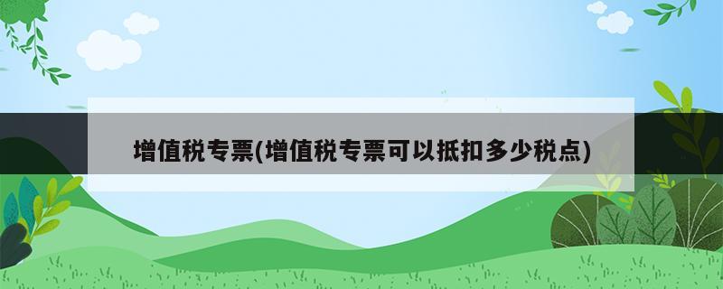 增值稅專(zhuān)票(增值稅專(zhuān)票可以抵扣多少稅點(diǎn))