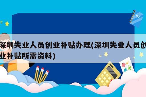 深圳失業人員創業補貼辦理(深圳失業人員創業補貼所需資料)
