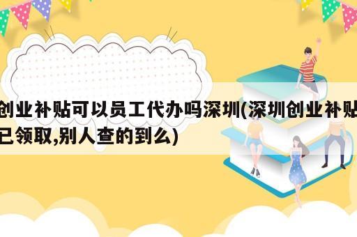創(chuàng)業(yè)補(bǔ)貼可以員工代辦嗎深圳(深圳創(chuàng)業(yè)補(bǔ)貼已領(lǐng)取,別人查的到么)