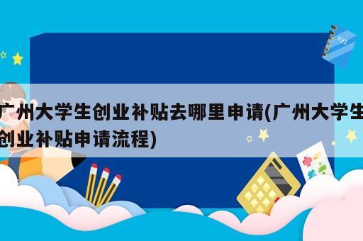 廣州大學生創業補貼去哪里申請(廣州大學生創業補貼申請流程)