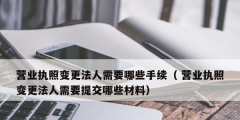營業執照變更法人需要哪些手續（ 營業執照變更法人需要提交哪些材料）