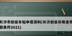 長沙市創業補貼申報資料(長沙創業補助金領取條件2021)