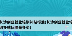 長沙創業就業培訓補貼標準(長沙創業就業培訓補貼標準是多少)