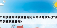 廣州創業帶動就業補貼可以申請幾次嗎(廣州市創業就業補貼)