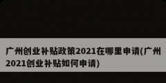 廣州創業補貼政策2021在哪里申請(廣州2021創業補貼如何申請)