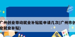 廣州創業帶動就業補貼能申請幾次(廣州市創業就業補貼)