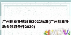 廣州創業補貼政策2021標準(廣州創業補助金領取條件2020)