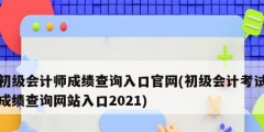 初級會計師成績查詢入口官網(初級會計考試成績查詢網站入口2021)