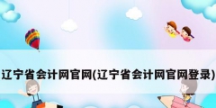 遼寧省會計網官網(遼寧省會計網官網登錄)