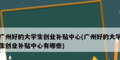 廣州好的大學生創業補貼中心(廣州好的大學生創業補貼中心有哪些)