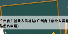 廣州自主創業人員補貼(廣州自主創業人員補貼怎么申請)