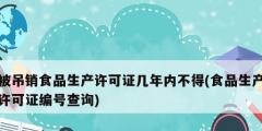 被吊銷食品生產許可證幾年內不得(食品生產許可證編號查詢)
