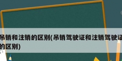 吊銷和注銷的區別(吊銷駕駛證和注銷駕駛證的區別)