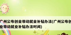 廣州公布創業帶動就業補貼辦法(廣州公布創業帶動就業補貼辦法時間)