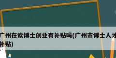廣州在讀博士創業有補貼嗎(廣州市博士人才補貼)