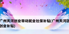 廣州天河創業帶動就業社保補貼(廣州天河區創業補貼)